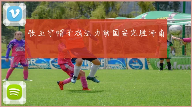 张玉宁帽子戏法力助国安完胜河南