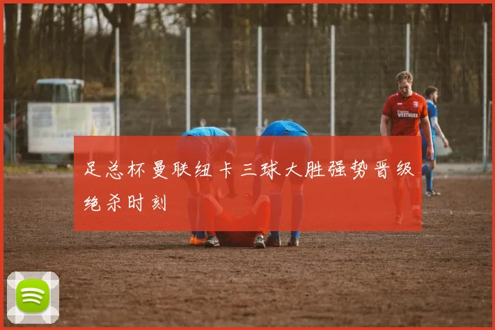 足总杯曼联纽卡三球大胜强势晋级绝杀时刻