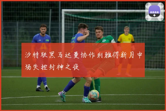 沙特联黑马达曼协作利雅得新月中场失控封神之夜