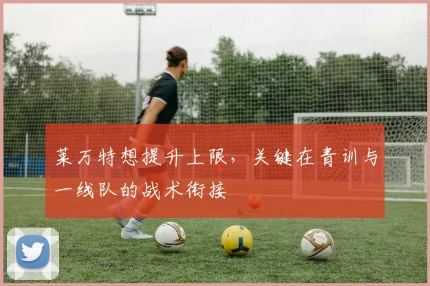 莱万特想提升上限,关键在青训与一线队的战术衔接
