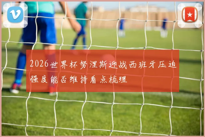 2026世界杯努涅斯迎战西班牙压迫强度能否维持看点梳理