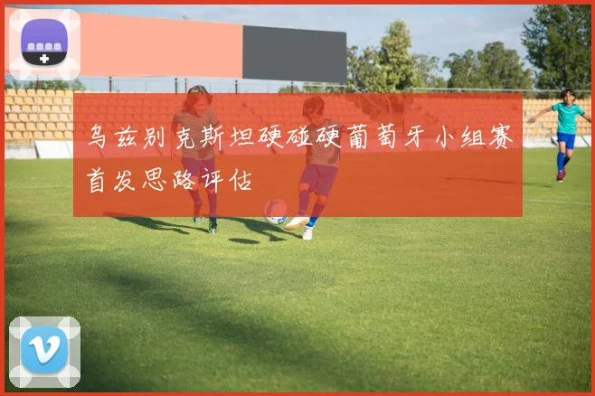 乌兹别克斯坦硬碰硬葡萄牙小组赛首发思路评估