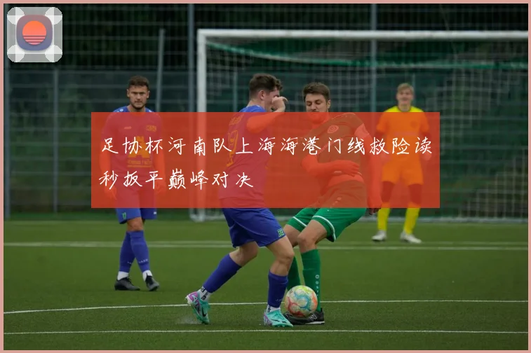 足协杯河南队上海海港门线救险读秒扳平巅峰对决