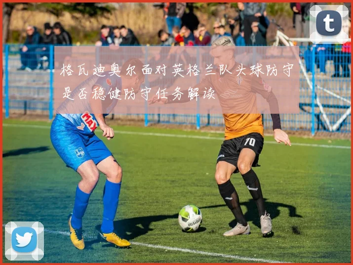 格瓦迪奥尔面对英格兰队头球防守是否稳健防守任务解读