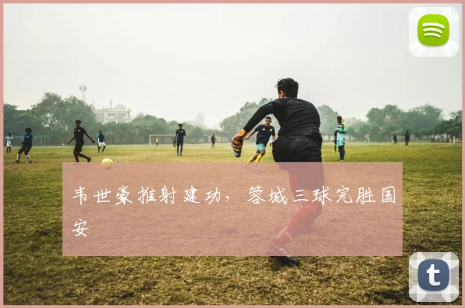 韦世豪推射建功，蓉城三球完胜国安