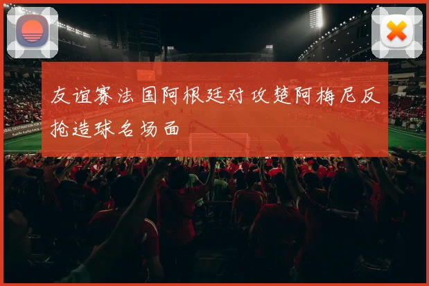 友谊赛法国阿根廷对攻楚阿梅尼反抢造球名场面