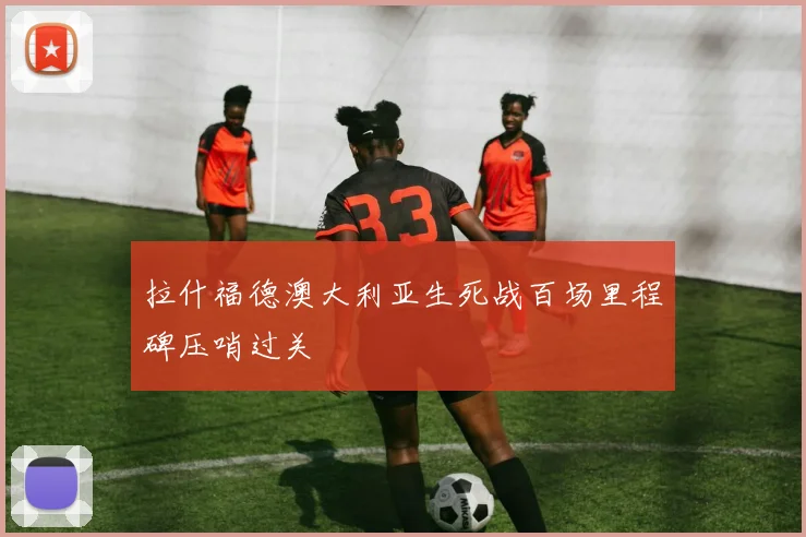拉什福德澳大利亚生死战百场里程碑压哨过关