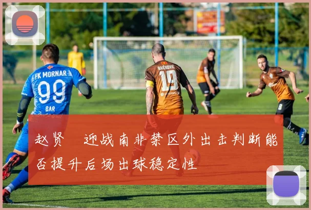 赵贤祐迎战南非禁区外出击判断能否提升后场出球稳定性