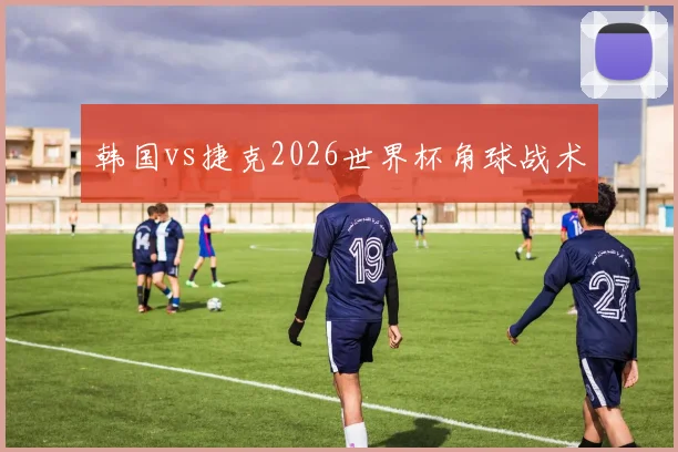 韩国vs捷克2026世界杯角球战术
