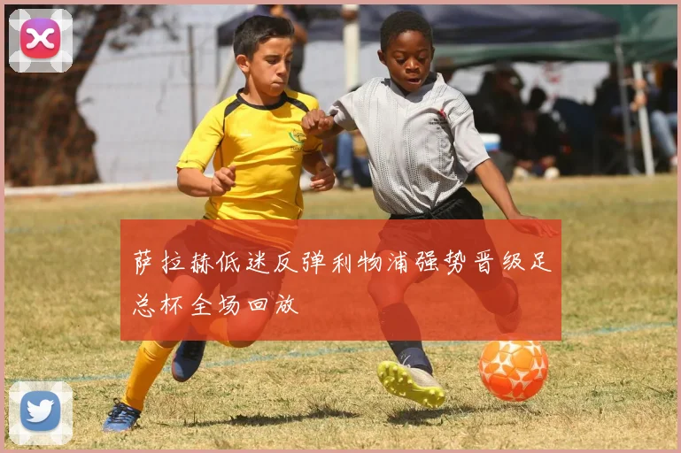 萨拉赫低迷反弹利物浦强势晋级足总杯全场回放