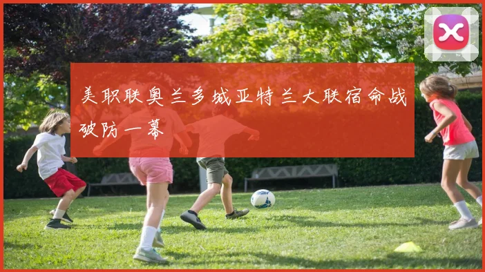 美职联奥兰多城亚特兰大联宿命战破防一幕