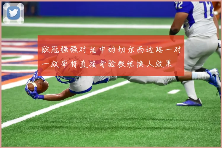 欧冠强强对话中的切尔西边路一对一效率将直接考验教练换人效果