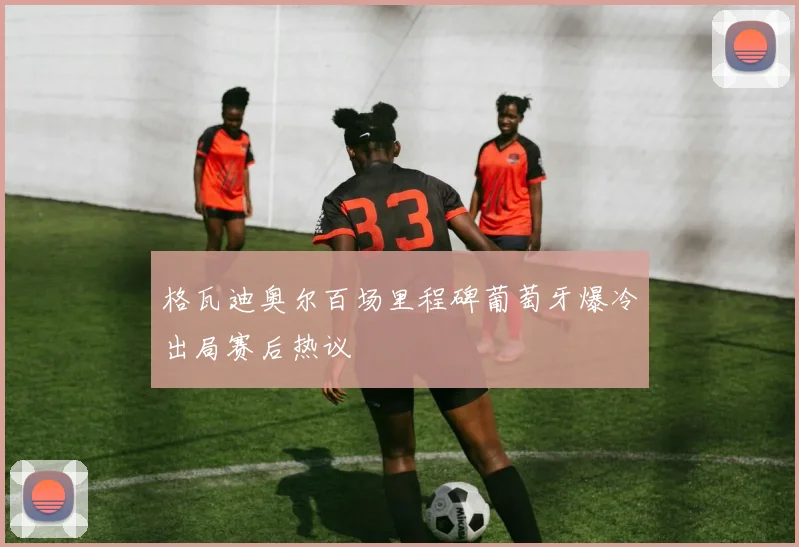 格瓦迪奥尔百场里程碑葡萄牙爆冷出局赛后热议