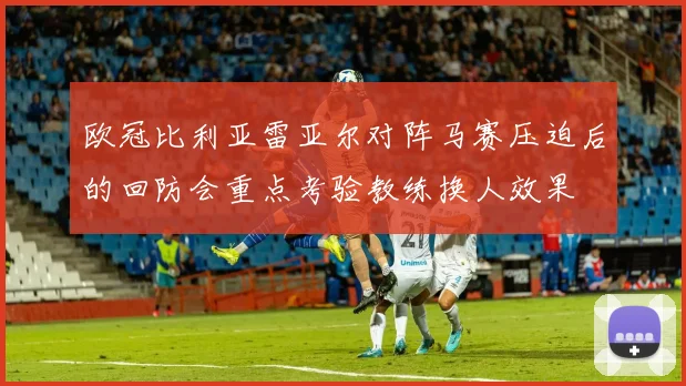 欧冠比利亚雷亚尔对阵马赛压迫后的回防会重点考验教练换人效果
