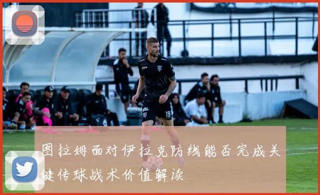 图拉姆面对伊拉克防线能否完成关键传球战术价值解读