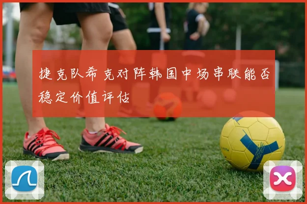 捷克队希克对阵韩国中场串联能否稳定价值评估