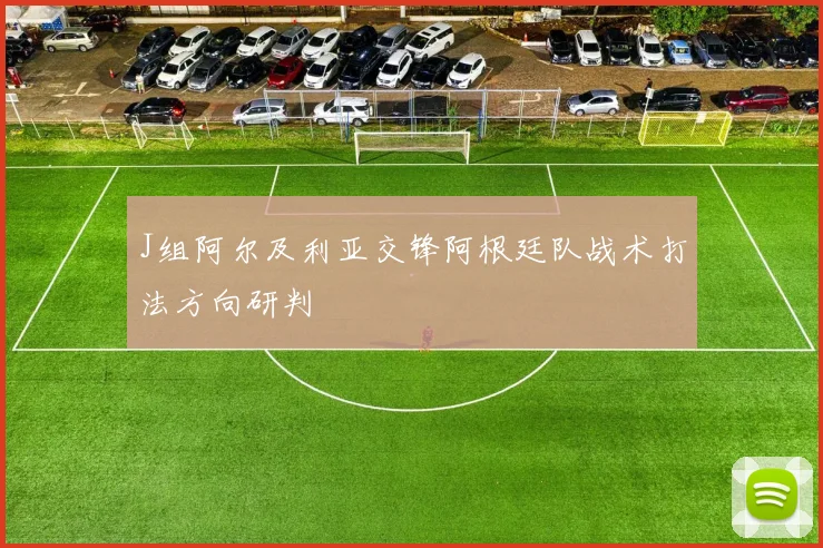 J组阿尔及利亚交锋阿根廷队战术打法方向研判