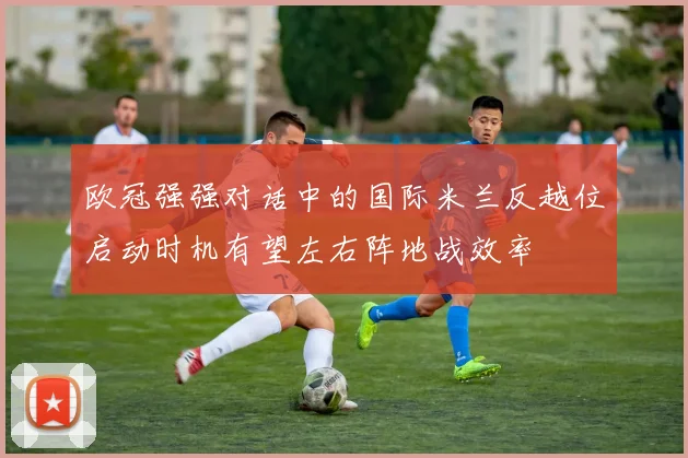 欧冠强强对话中的国际米兰反越位启动时机有望左右阵地战效率