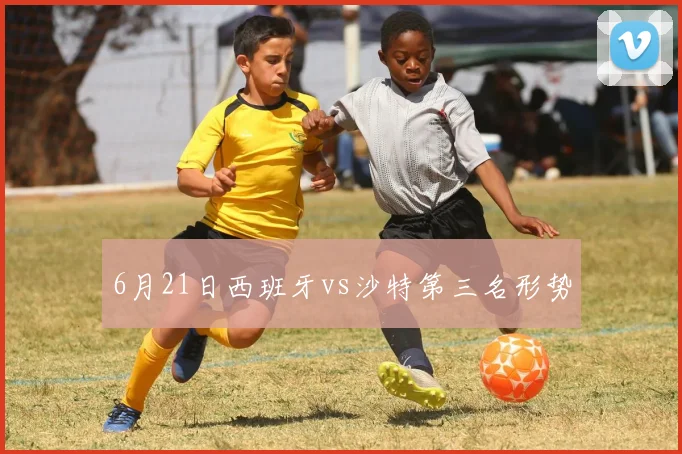 6月21日西班牙vs沙特第三名形势