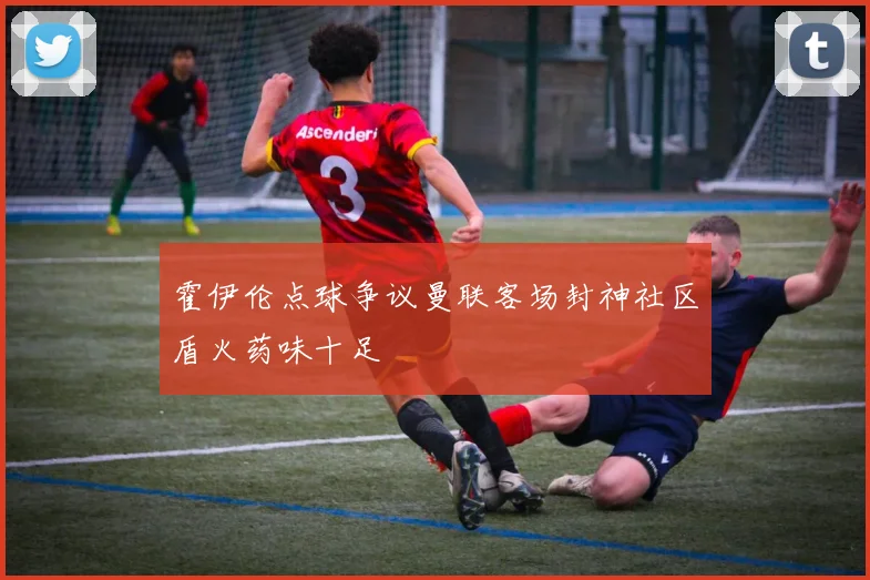 霍伊伦点球争议曼联客场封神社区盾火药味十足