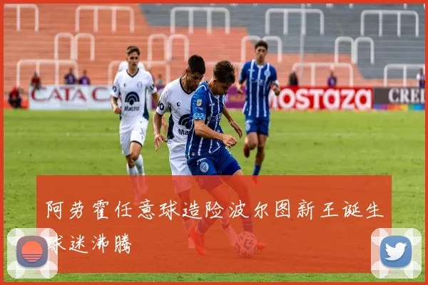 阿劳霍任意球造险波尔图新王诞生球迷沸腾