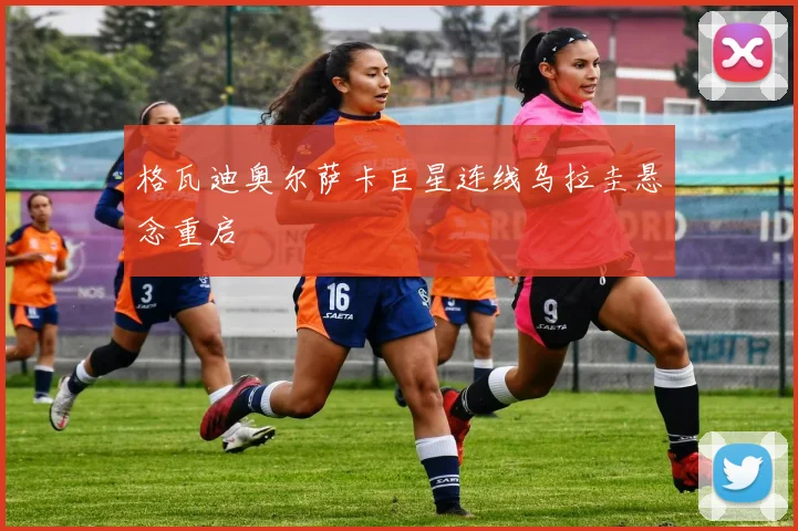 格瓦迪奥尔萨卡巨星连线乌拉圭悬念重启
