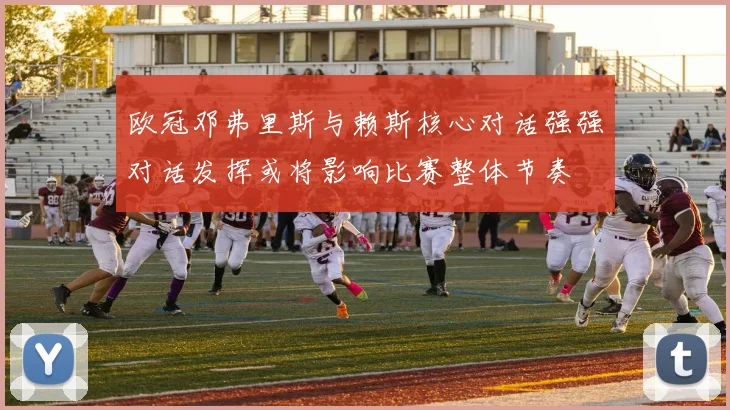 欧冠邓弗里斯与赖斯核心对话强强对话发挥或将影响比赛整体节奏