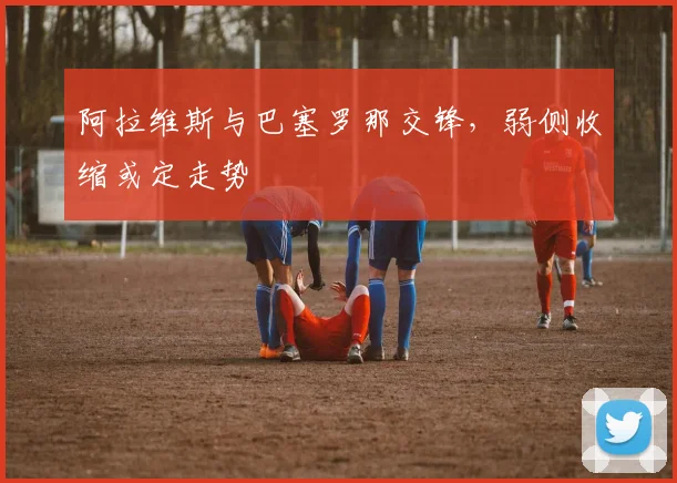 阿拉维斯与巴塞罗那交锋，弱侧收缩或定走势