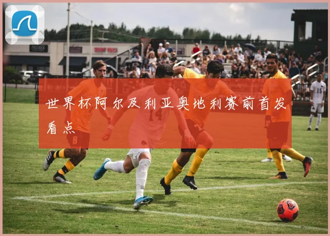 世界杯阿尔及利亚奥地利赛前首发看点
