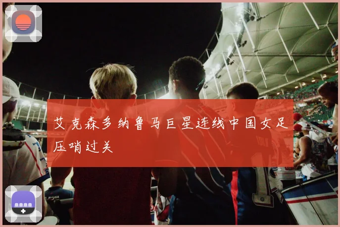 艾克森多纳鲁马巨星连线中国女足压哨过关