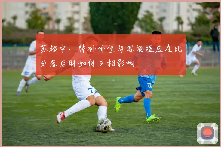 苏超中，替补价值与客场适应在比分落后时如何互相影响