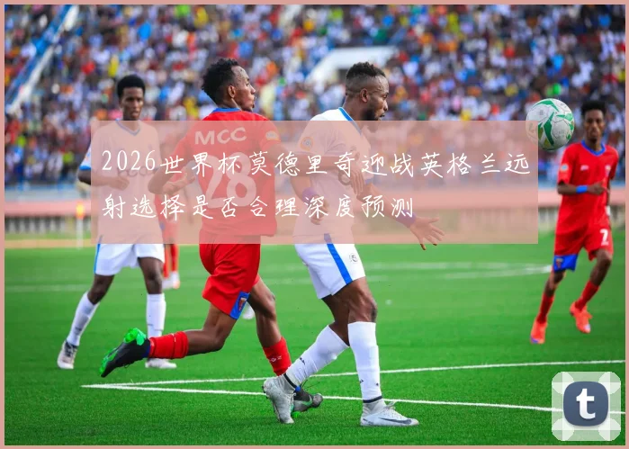 2026世界杯莫德里奇迎战英格兰远射选择是否合理深度预测