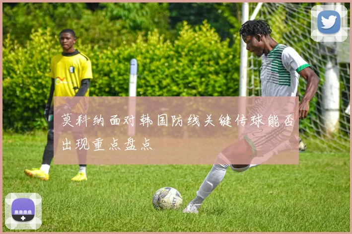 莫科纳面对韩国防线关键传球能否出现重点盘点