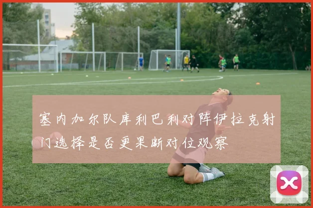 塞内加尔队库利巴利对阵伊拉克射门选择是否更果断对位观察