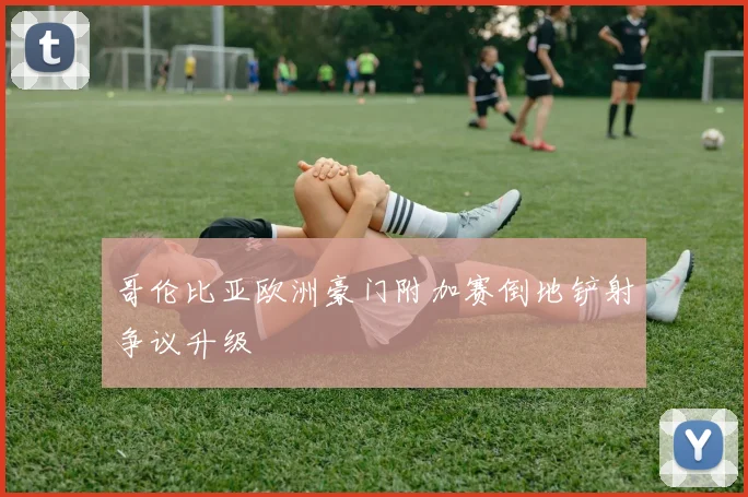 哥伦比亚欧洲豪门附加赛倒地铲射争议升级