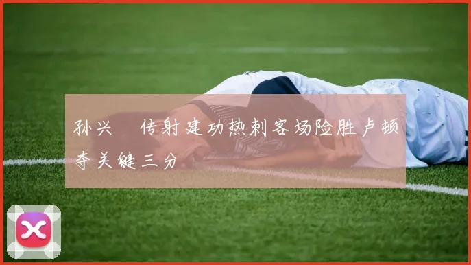 孙兴慜传射建功热刺客场险胜卢顿夺关键三分