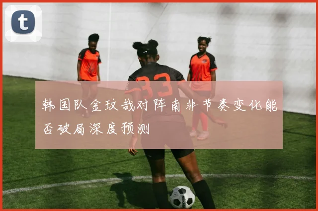 韩国队金玟哉对阵南非节奏变化能否破局深度预测