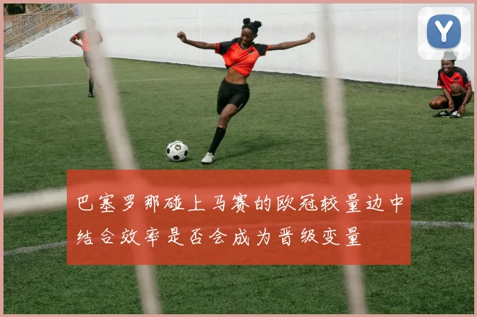 巴塞罗那碰上马赛的欧冠较量边中结合效率是否会成为晋级变量