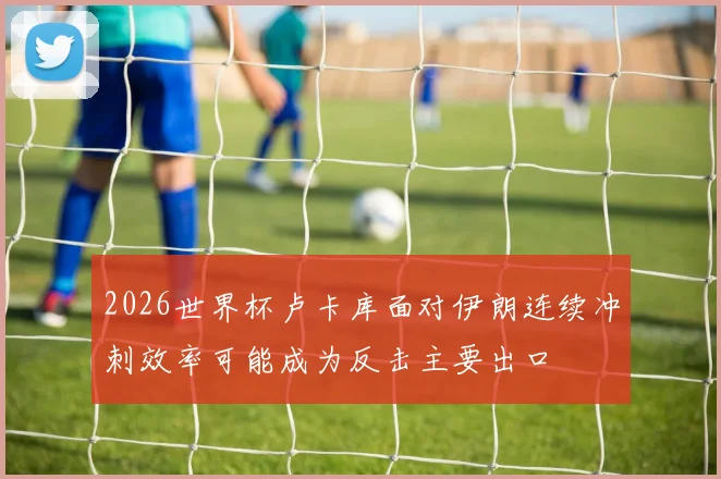 2026世界杯卢卡库面对伊朗连续冲刺效率可能成为反击主要出口