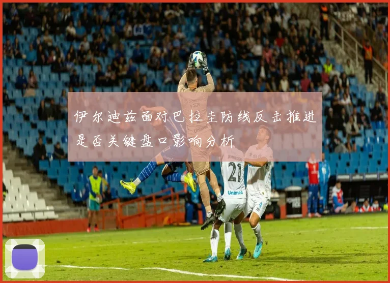 伊尔迪兹面对巴拉圭防线反击推进是否关键盘口影响分析